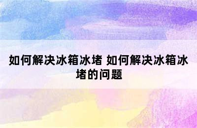 如何解决冰箱冰堵 如何解决冰箱冰堵的问题